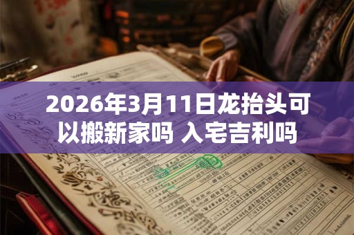 2026年3月11日龙抬头可以搬新家吗 入宅吉利吗 2026年3月11日龙抬头可以搬新家吗 入宅吉利吗
