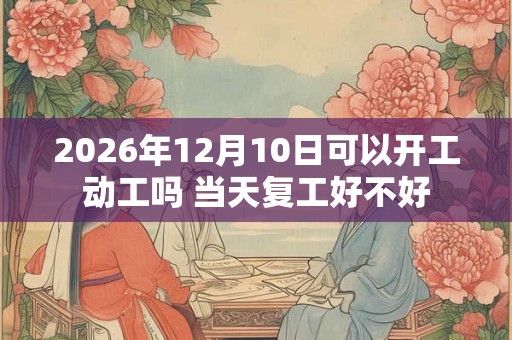 2026年12月10日可以开工动工吗 当天复工好不好 2026年12月10日可以开工动工吗 当天复工好不好