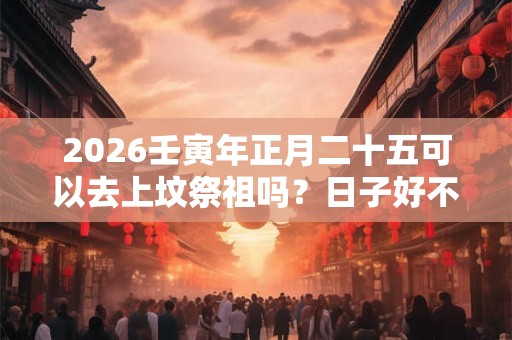 2026壬寅年正月二十五可以去上坟祭祖吗?日子好不好? 2026壬寅年正月二十五可以去上坟祭祖吗?日子好不好?