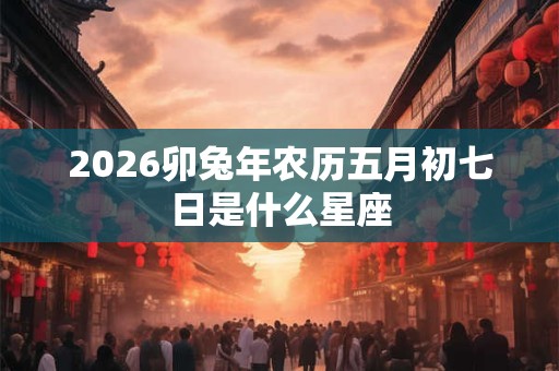 2026卯兔年农历五月初七日是什么星座