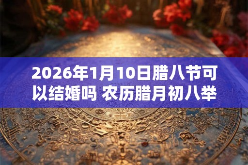 2026年1月10日腊八节可以结婚吗 农历腊月初八举办婚礼如何