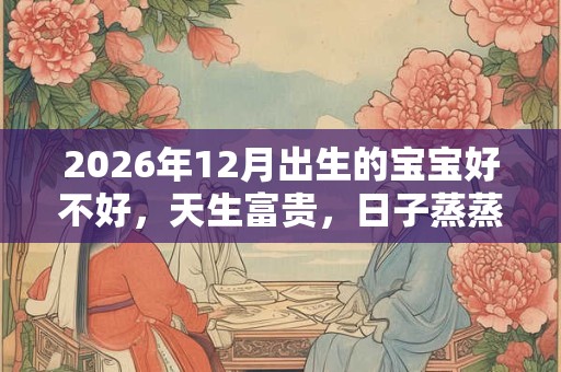 2026年12月出生的宝宝好不好，天生富贵，日子蒸蒸日上