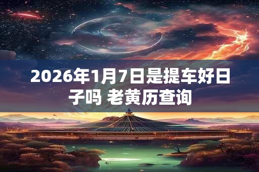 2026年1月7日是提车好日子吗 老黄历查询