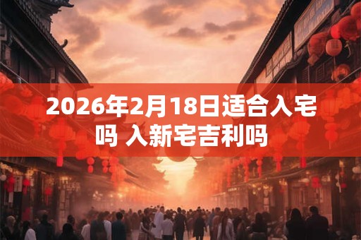 2026年2月18日适合入宅吗 入新宅吉利吗 2026年2月18日适合入宅吗 入新宅吉利吗