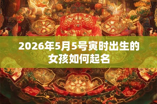 2026年5月5号寅时出生的女孩如何起名 2026年5月5号寅时出生的女孩如何起名