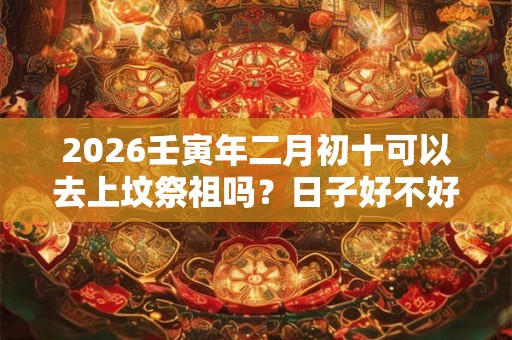 2026壬寅年二月初十可以去上坟祭祖吗？日子好不好？