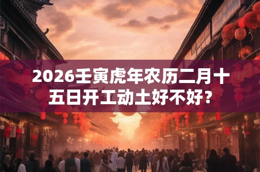 2026壬寅虎年农历二月十五日开工动土好不好？