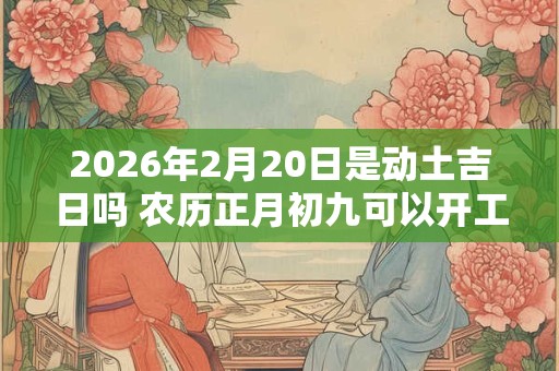2026年2月20日是动土吉日吗 农历正月初九可以开工动土吗 2026年2月20日是动土吉日吗 农历正月初九可以开工动土吗