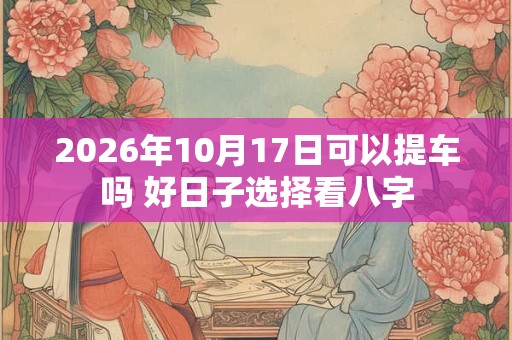 2026年10月17日可以提车吗 好日子选择看八字 2026年10月17日可以提车吗 好日子选择看八字