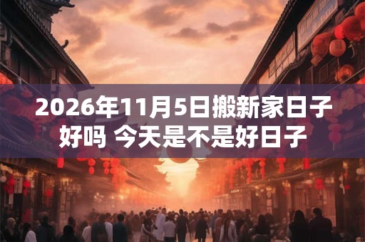 2026年11月5日搬新家日子好吗 今天是不是好日子 2026年11月5日搬新家日子好吗 今天是不是好日子