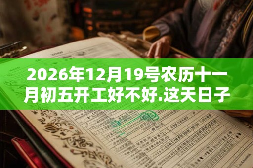 2026年12月19号农历十一月初五开工好不好.这天日子好吗？