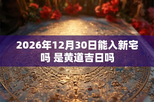 2026年12月30日能入新宅吗 是黄道吉日吗
