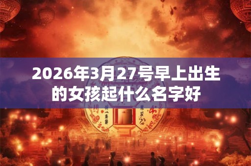 2026年3月27号早上出生的女孩起什么名字好