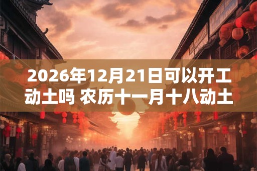 2026年12月21日可以开工动土吗 农历十一月十八动土怎么样