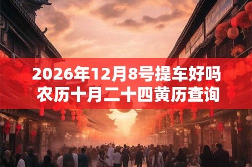 2026年12月8号提车好吗 农历十月二十四黄历查询 2026年12月8号提车好吗 农历十月二十四黄历查询