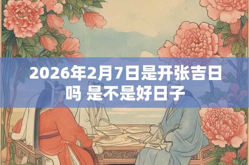 2026年2月7日是开张吉日吗 是不是好日子 2026年2月7日是开张吉日吗 是不是好日子