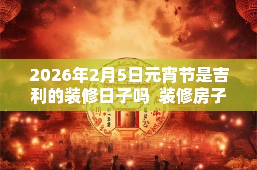 2026年2月5日元宵节是吉利的装修日子吗 装修房子可以吗 2026年2月5日元宵节是吉利的装修日子吗 装修房子可以吗