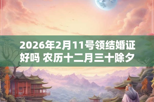 2026年2月11号领结婚证好吗 农历十二月三十除夕日子怎么样