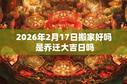 2026年2月17日搬家好吗 是乔迁大吉日吗