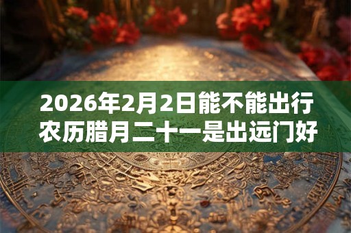2026年2月2日能不能出行 农历腊月二十一是出远门好日子吗 2026年2月2日能不能出行 农历腊月二十一是出远门好日子吗