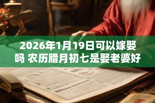 2026年1月19日可以嫁娶吗 农历腊月初七是娶老婆好日子吗 2026年1月19日可以嫁娶吗 农历腊月初七是娶老婆好日子吗