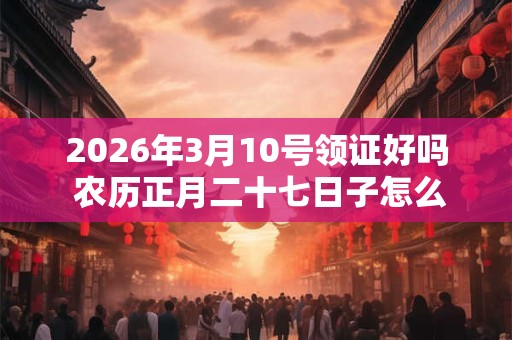 2026年3月10号领证好吗 农历正月二十七日子怎么样