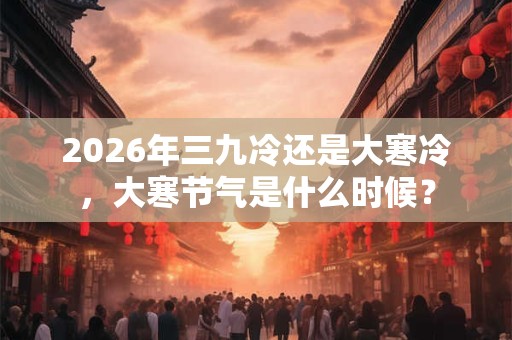 2026年三九冷还是大寒冷，大寒节气是什么时候？