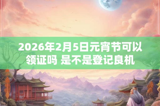 2026年2月5日元宵节可以领证吗 是不是登记良机