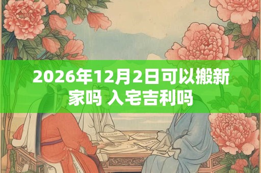 2026年12月2日可以搬新家吗 入宅吉利吗