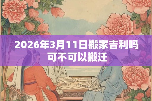 2026年3月11日搬家吉利吗 可不可以搬迁