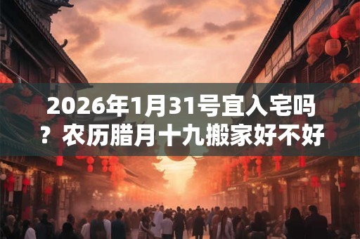 2026年1月31号宜入宅吗？农历腊月十九搬家好不好