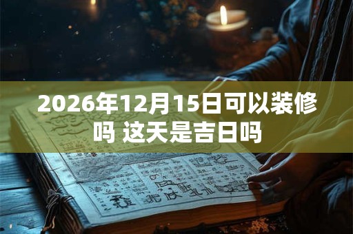 2026年12月15日可以装修吗 这天是吉日吗