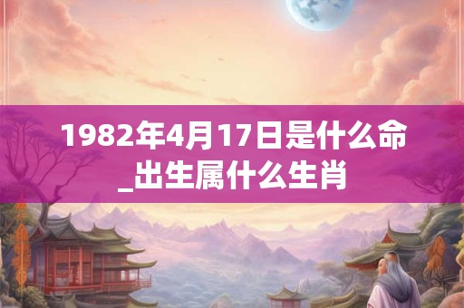 1982年4月17日是什么命_出生属什么生肖