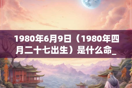 1980年6月9日（1980年四月二十七出生）是什么命_命运如何
