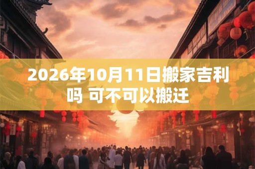 2026年10月11日搬家吉利吗 可不可以搬迁
