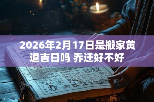 2026年2月17日是搬家黄道吉日吗 乔迁好不好