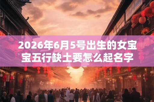2026年6月5号出生的女宝宝五行缺土要怎么起名字