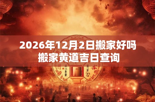 2026年12月2日搬家好吗 搬家黄道吉日查询 2026年12月2日搬家好吗 搬家黄道吉日查询