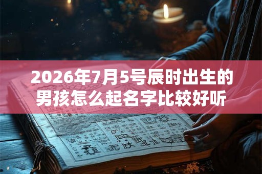 2026年7月5号辰时出生的男孩怎么起名字比较好听