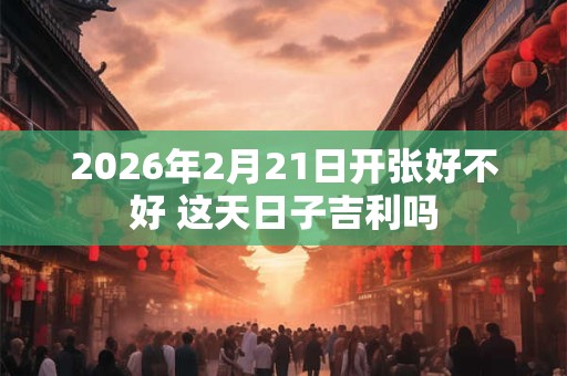 2026年2月21日开张好不好 这天日子吉利吗 2026年2月21日开张好不好 这天日子吉利吗