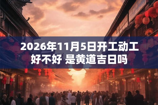 2026年11月5日开工动工好不好 是黄道吉日吗 2026年11月5日开工动工好不好 是黄道吉日吗