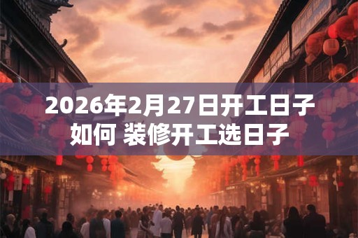 2026年2月27日开工日子如何 装修开工选日子
