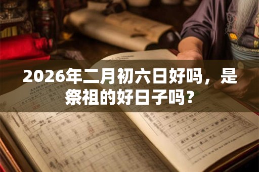 2026年二月初六日好吗,是祭祖的好日子吗? 2026年二月初六日好吗,是祭祖的好日子吗?