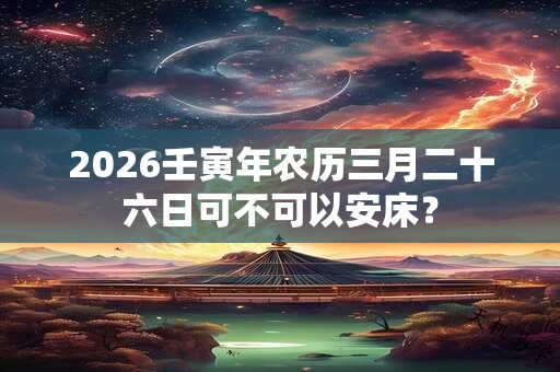 2026壬寅年农历三月二十六日可不可以安床? 2026壬寅年农历三月二十六日可不可以安床?