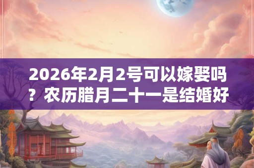 2026年2月2号可以嫁娶吗？农历腊月二十一是结婚好日子吗