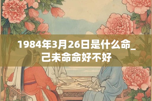 1984年3月26日是什么命_己未命命好不好 1984年3月26日是什么命_己未命命好不好