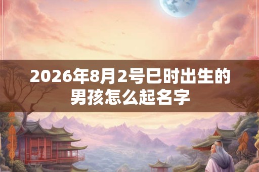 2026年8月2号巳时出生的男孩怎么起名字 2026年8月2号巳时出生的男孩怎么起名字