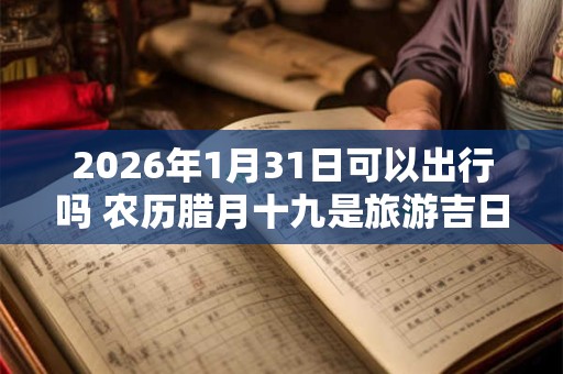 2026年1月31日可以出行吗 农历腊月十九是旅游吉日吗