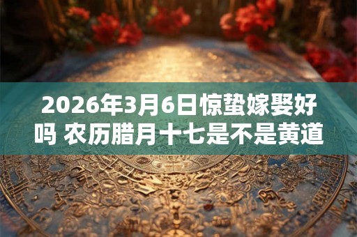 2026年3月6日惊蛰嫁娶好吗 农历腊月十七是不是黄道吉日 2026年3月6日惊蛰嫁娶好吗 农历腊月十七是不是黄道吉日