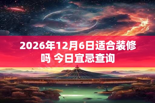 2026年12月6日适合装修吗 今日宜忌查询